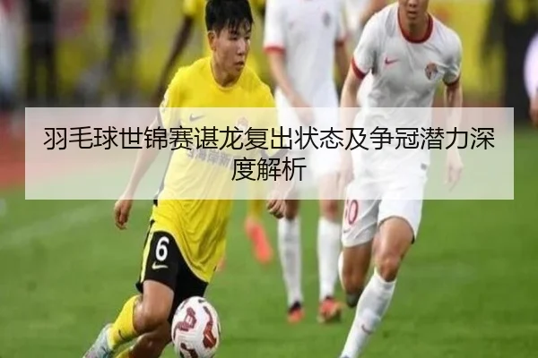 羽毛球世锦赛谌龙复出状态及争冠潜力深度解析